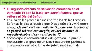 TREY
research
B-regocijarseEnLaBendicionDeDios Sofonías3:14-20
 El segundo oráculo de salvación comienza en el
versículo 16 con la frase «en aquel tiempo», que se
refiere al Día del Señor.
 En una de las promesas más hermosas de las Escritura,
Sofonías le dice al pueblo que Dios algún día vivirá entre
ellos:). «Jehová está en medio de ti, poderoso, él salvará;
se gozará sobre ti con alegría, callará de amor, se
regocijará sobre ti con cánticos (v. 17
 Como dijo un comentarista: <<El gozo de un pueblo
restaurado y el gozo de un Dios restaurador justifica la
comparación en otro lugar del júbilo matrimonial».
 