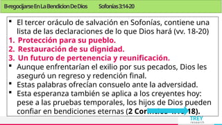 TREY
research
 El tercer oráculo de salvación en Sofonías, contiene una
lista de las declaraciones de lo que Dios hará (vv. 18-20)
1. Protección para su pueblo.
2. Restauración de su dignidad.
3. Un futuro de pertenencia y reunificación.
 Aunque enfrentarían el exilio por sus pecados, Dios les
aseguró un regreso y redención final.
 Estas palabras ofrecían consuelo ante la adversidad.
 Esta esperanza también se aplica a los creyentes hoy:
pese a las pruebas temporales, los hijos de Dios pueden
confiar en bendiciones eternas (2 Corintios 4:16-18).
B-regocijarseEnLaBendicionDeDios Sofonías3:14-20
 