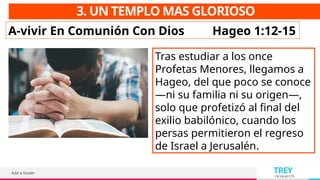 TREY
research
Add a footer
3. UN TEMPLO MAS GLORIOSO
A-vivir En Comunión Con Dios Hageo 1:12-15
Tras estudiar a los once
Profetas Menores, llegamos a
Hageo, del que poco se conoce
—ni su familia ni su origen—,
solo que profetizó al final del
exilio babilónico, cuando los
persas permitieron el regreso
de Israel a Jerusalén.
 