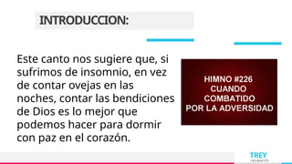 TREY
research
INTRODUCCION:
Este canto nos sugiere que, si
sufrimos de insomnio, en vez
de contar ovejas en las
noches, contar las bendiciones
de Dios es lo mejor que
podemos hacer para dormir
con paz en el corazón.
 