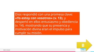TREY
research
Add a footer
Dios respondió con una promesa clave:
«Yo estoy con vosotros» (v. 13), y
despertó en ellos entusiasmo y obediencia
(v. 14), mostrando que su presencia y
motivación divina eran el impulso para
cumplir su misión.
B
 