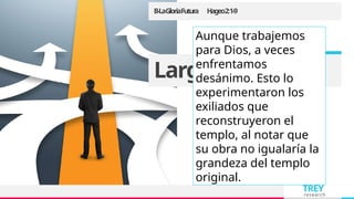 TREY
research
B-LaGloriaFutura Hageo2:1-9
Large image
Aunque trabajemos
para Dios, a veces
enfrentamos
desánimo. Esto lo
experimentaron los
exiliados que
reconstruyeron el
templo, al notar que
su obra no igualaría la
grandeza del templo
original.
 