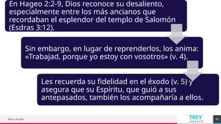 TREY
research
Add a footer 32
En Hageo 2:2-9, Dios reconoce su desaliento,
especialmente entre los más ancianos que
recordaban el esplendor del templo de Salomón
(Esdras 3:12).
Sin embargo, en lugar de reprenderlos, los anima:
«Trabajad, porque yo estoy con vosotros» (v. 4).
Les recuerda su fidelidad en el éxodo (v. 5) y
asegura que su Espíritu, que guió a sus
antepasados, también los acompañaría a ellos.
 