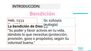 TREY
research
INTRODUCCION:
Heb. ‫ָה‬‫כ‬ָ‫ר‬ְּ‫ב‬
(brajáh)
La bendición de Dios es:
"Su poder y favor activos en tu vida,
dándote lo que necesitas (protección,
provisión, gozo o propósito), según Su
voluntad buena."
Bendición
Gr. εὐλογία
(eulogía)
 
