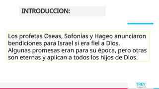 TREY
research
INTRODUCCION:
Los profetas Oseas, Sofonías y Hageo anunciaron
bendiciones para Israel si era fiel a Dios.
Algunas promesas eran para su época, pero otras
son eternas y aplican a todos los hijos de Dios.
 