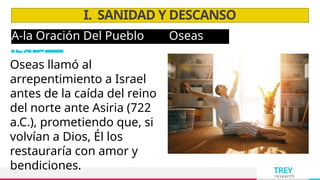 TREY
research
A-la Oración Del Pueblo Oseas
14:1-3
I. SANIDAD Y DESCANSO
Oseas llamó al
arrepentimiento a Israel
antes de la caída del reino
del norte ante Asiria (722
a.C.), prometiendo que, si
volvían a Dios, Él los
restauraría con amor y
bendiciones.
 