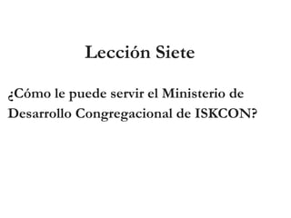 Lección Siete
¿Cómo le puede servir el Ministerio de
Desarrollo Congregacional de ISKCON?
 