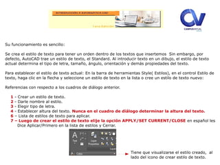 Su funcionamiento es sencillo:
Se crea el estilo de texto para tener un orden dentro de los textos que insertemos Sin embargo, por
defecto, AutoCAD trae un estilo de texto, el Standard. Al introducir texto en un dibujo, el estilo de texto
actual determina el tipo de letra, tamaño, ángulo, orientación y demás propiedades del texto.
Para establecer el estilo de texto actual: En la barra de herramientas Style( Estilos), en el control Estilo de
texto, haga clic en la flecha y seleccione un estilo de texto en la lista o cree un estilo de texto nuevo:
Referencias con respecto a los cuadros de diálogo anterior.
1 - Crear un estilo de texto.
2 - Darle nombre al estilo.
3 - Elegir tipo de letra.
4 - Establecer altura del texto. Nunca en el cuadro de diálogo determinar la altura del texto.
6 – Lista de estilos de texto para aplicar.
7 – Luego de crear el estilo de texto elije la opción APPLY/SET CURRENT/CLOSE en español les
Dice Aplicar/Primero en la lista de estilos y Cerrar.
Tiene que visualizarse el estilo creado, al
lado del icono de crear estilo de texto.
 