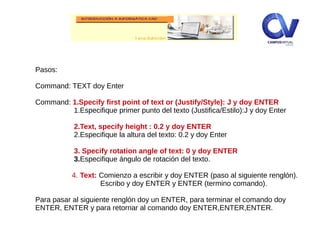 Pasos:
Command: TEXT doy Enter
Command: 1.Specify first point of text or (Justify/Style): J y doy ENTER
1.Especifique primer punto del texto (Justifica/Estilo):J y doy Enter
2.Text, specify height : 0.2 y doy ENTER
2.Especifique la altura del texto: 0.2 y doy Enter
3. Specify rotation angle of text: 0 y doy ENTER
3.Especifique ángulo de rotación del texto.
4. Text: Comienzo a escribir y doy ENTER (paso al siguiente renglón).
Escribo y doy ENTER y ENTER (termino comando).
Para pasar al siguiente renglón doy un ENTER, para terminar el comando doy
ENTER, ENTER y para retornar al comando doy ENTER,ENTER,ENTER.
 