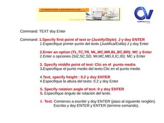 Command: TEXT doy Enter
Command: 1.Specify first point of text or (Justify/Style): J y doy ENTER
1.Especifique primer punto del texto (Justifica/Estilo):J y doy Enter
2.Enter an option (TL,TC,TR, ML,MC,MR,BL,BC,BR): MC y Enter
2.Enter o opciones (SIZ,SC,SD, MI,MC,MD,II,IC,ID): MC y Enter
3. Specify middle point of text: Clic en el punto medio
3.Especifique el punto medio del texto:Clic en el punto medio
4.Text, specify height : 0.2 y doy ENTER
4.Especifique la altura del texto: 0.2 y doy Enter
5. Specify rotation angle of text: 0 y doy ENTER
5. Especifique ángulo de rotación del texto.
6. Text: Comienzo a escribir y doy ENTER (paso al siguiente renglón).
Escribo y doy ENTER y ENTER (termino comando).
 