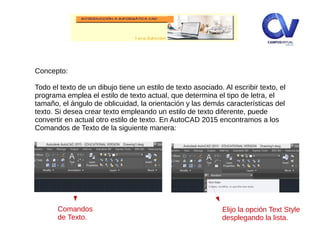 Concepto:
Todo el texto de un dibujo tiene un estilo de texto asociado. Al escribir texto, el
programa emplea el estilo de texto actual, que determina el tipo de letra, el
tamaño, el ángulo de oblicuidad, la orientación y las demás características del
texto. Si desea crear texto empleando un estilo de texto diferente, puede
convertir en actual otro estilo de texto. En AutoCAD 2015 encontramos a los
Comandos de Texto de la siguiente manera:
Comandos
de Texto.
Elijo la opción Text Style
desplegando la lista.
 
