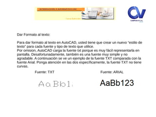 Dar Formato al texto:
Para dar formato al texto en AutoCAD, usted tiene que crear un nuevo “estilo de
texto” para cada fuente y tipo de texto que utilice.
Por omision, AutoCAD carga la fuente txt porque es muy fácil representarla en
pantalla. Desafortunadamente, también es una fuente muy simple y no
agradable. A continuación se ve un ejemplo de la fuente TXT comparada con la
fuente Arial. Ponga atención en las dos específicamente, la fuente TXT no tiene
curvas.
Fuente: ARIALFuente: TXT
 