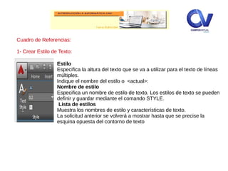 Cuadro de Referencias:
1- Crear Estilo de Texto:
Estilo
Especifica la altura del texto que se va a utilizar para el texto de líneas
múltiples.
Indique el nombre del estilo o <actual>:
Nombre de estilo
Especifica un nombre de estilo de texto. Los estilos de texto se pueden
definir y guardar mediante el comando STYLE.
Lista de estilos
Muestra los nombres de estilo y características de texto.
La solicitud anterior se volverá a mostrar hasta que se precise la
esquina opuesta del contorno de texto
 