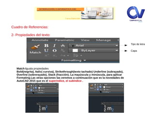 Cuadro de Referencias:
2- Propiedades del texto:
Match Iguala propiedades
Bold(negrita), Italic( cursiva), Strikethrough(texto tachado) Underline (subrayado),
Overline (sobrerayado), Stack (fracción). La mayúscula y minúscula, para aplicar
Formating.Las otras opciones las veremos a continuación que es la novedades de
AutoCAD 2015 que es el superíndice, el subíndice .
Tipo de letra
Capa
 