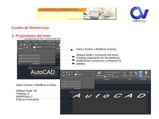 Cuadro de Referencias:
2- Propiedades del texto:
Clear ( Aclarar o Modificar el texto).
Oblique Angle ( inclinación del texto).
Tracking (separación en las palabras).
WidthFactor ( ensancha o comprime la
palabra.
Clear ( Aclarar o Modificar el texto).
Oblique Angle :45
Tracking :2
WidthFactor:2
Este es el resultado
 