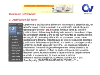 Determina la justificación y el flujo del texto nuevo o seleccionado, en
relación con el contorno de texto. La justificación actual (Superior
izquierda por defecto) (TL)se aplica al nuevo texto. El texto se
justifica dentro del rectángulo designado tomando como base el tipo
de justificación elegida y uno de los nueve puntos de justificación del
rectángulo. El punto de justificación se basa en el primer punto
utilizado para designar el rectángulo. El texto se encuentra centrado,
justificado a la izquierda o justificado a la derecha con respecto a los
contornos de texto izquierdo y derecho. Los espacios indicados al
final de una línea se incluyen como parte del texto y afectan a la
justificación de la línea. El flujo de texto controla si éste se alinea
desde el centro, la parte superior o la parte inferior del párrafo con
respecto a los contornos de texto superior e inferior.
Indique la justificación [SI/SC/SD/MI/MC/MD/II/IC/ID] < SI>:
Specify justify (TL/TC/TR/ML/MC/MR/BL/BC/BR)< TL>:
Cuadro de Referencias:
3- Justificación del Texto:
 