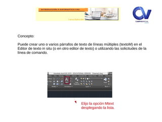 Concepto:
Puede crear uno o varios párrafos de texto de líneas múltiples (textoM) en el
Editor de texto in situ (o en otro editor de texto) o utilizando las solicitudes de la
línea de comando.
Elijo la opción Mtext
desplegando la lista.
 
