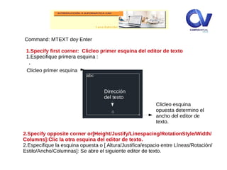 .
Command: MTEXT doy Enter
1.Specify first corner: Clicleo primer esquina del editor de texto
1.Especifique primera esquina :
Dirección
del texto
Clicleo primer esquina
2.Specify opposite corner or[Height/Justify/Linespacing/RotationStyle/Width/
Columns]:Clic la otra esquina del editor de texto.
2.Especifique la esquina opuesta o [ Altura/Justifica/espacio entre Líneas/Rotación/
Estilo/Ancho/Columnas]: Se abre el siguiente editor de texto.
Clicleo esquina
opuesta determino el
ancho del editor de
texto.
 