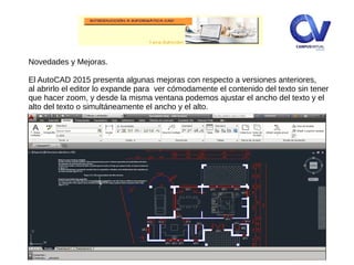 Novedades y Mejoras.
El AutoCAD 2015 presenta algunas mejoras con respecto a versiones anteriores,
al abrirlo el editor lo expande para ver cómodamente el contenido del texto sin tener
que hacer zoom, y desde la misma ventana podemos ajustar el ancho del texto y el
alto del texto o simultáneamente el ancho y el alto.
 
