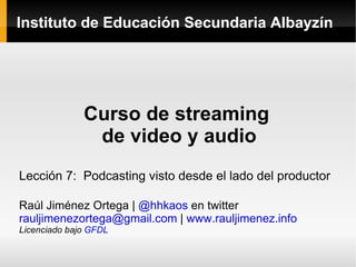 Instituto de Educación Secundaria Albayzín Curso de streaming  de video y audio Lección 7:  Podcasting visto desde el lado del productor Raúl Jiménez Ortega |  @hhkaos  en twitter [email_address]  |  www.rauljimenez.info Licenciado bajo  GFDL 