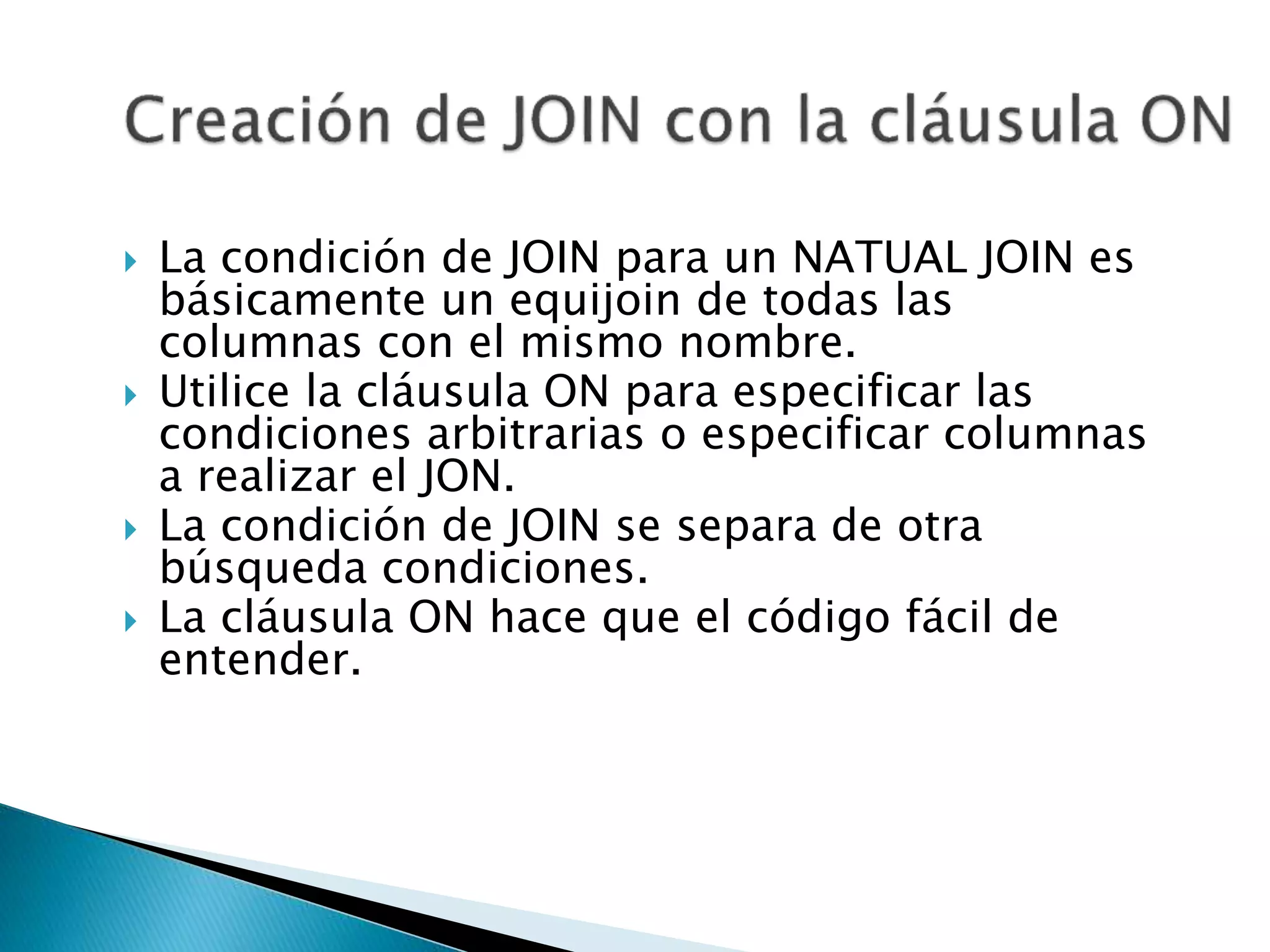  La condición de JOIN para un NATUAL JOIN es
básicamente un equijoin de todas las
columnas con el mismo nombre.
 Utilice la cláusula ON para especificar las
condiciones arbitrarias o especificar columnas
a realizar el JON.
 La condición de JOIN se separa de otra
búsqueda condiciones.
 La cláusula ON hace que el código fácil de
entender.
 