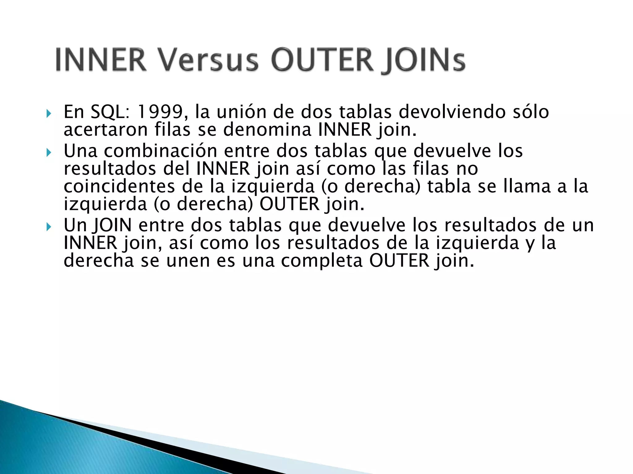  En SQL: 1999, la unión de dos tablas devolviendo sólo
acertaron filas se denomina INNER join.
 Una combinación entre dos tablas que devuelve los
resultados del INNER join así como las filas no
coincidentes de la izquierda (o derecha) tabla se llama a la
izquierda (o derecha) OUTER join.
 Un JOIN entre dos tablas que devuelve los resultados de un
INNER join, así como los resultados de la izquierda y la
derecha se unen es una completa OUTER join.
 