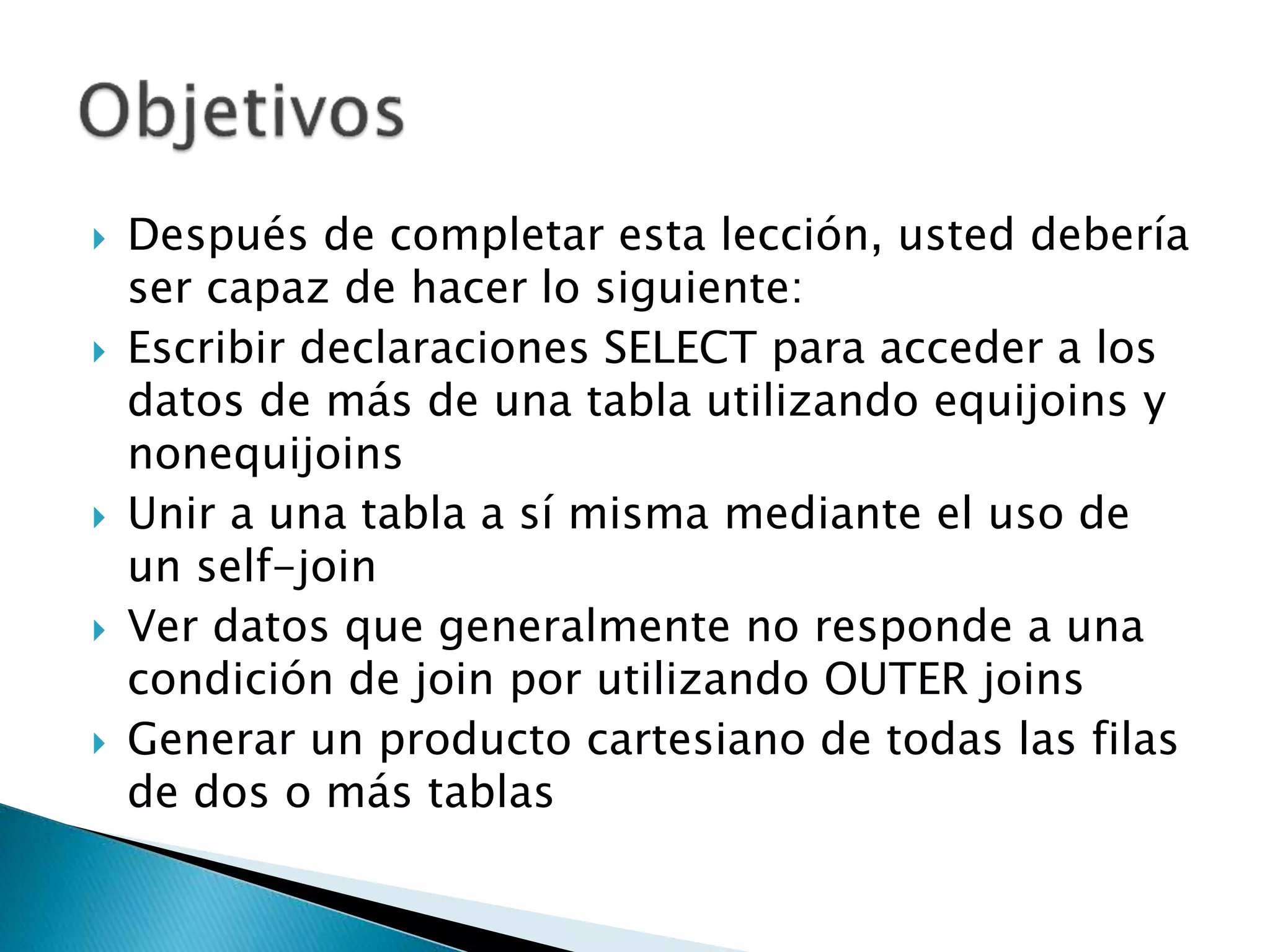  Después de completar esta lección, usted debería
ser capaz de hacer lo siguiente:
 Escribir declaraciones SELECT para acceder a los
datos de más de una tabla utilizando equijoins y
nonequijoins
 Unir a una tabla a sí misma mediante el uso de
un self-join
 Ver datos que generalmente no responde a una
condición de join por utilizando OUTER joins
 Generar un producto cartesiano de todas las filas
de dos o más tablas
 