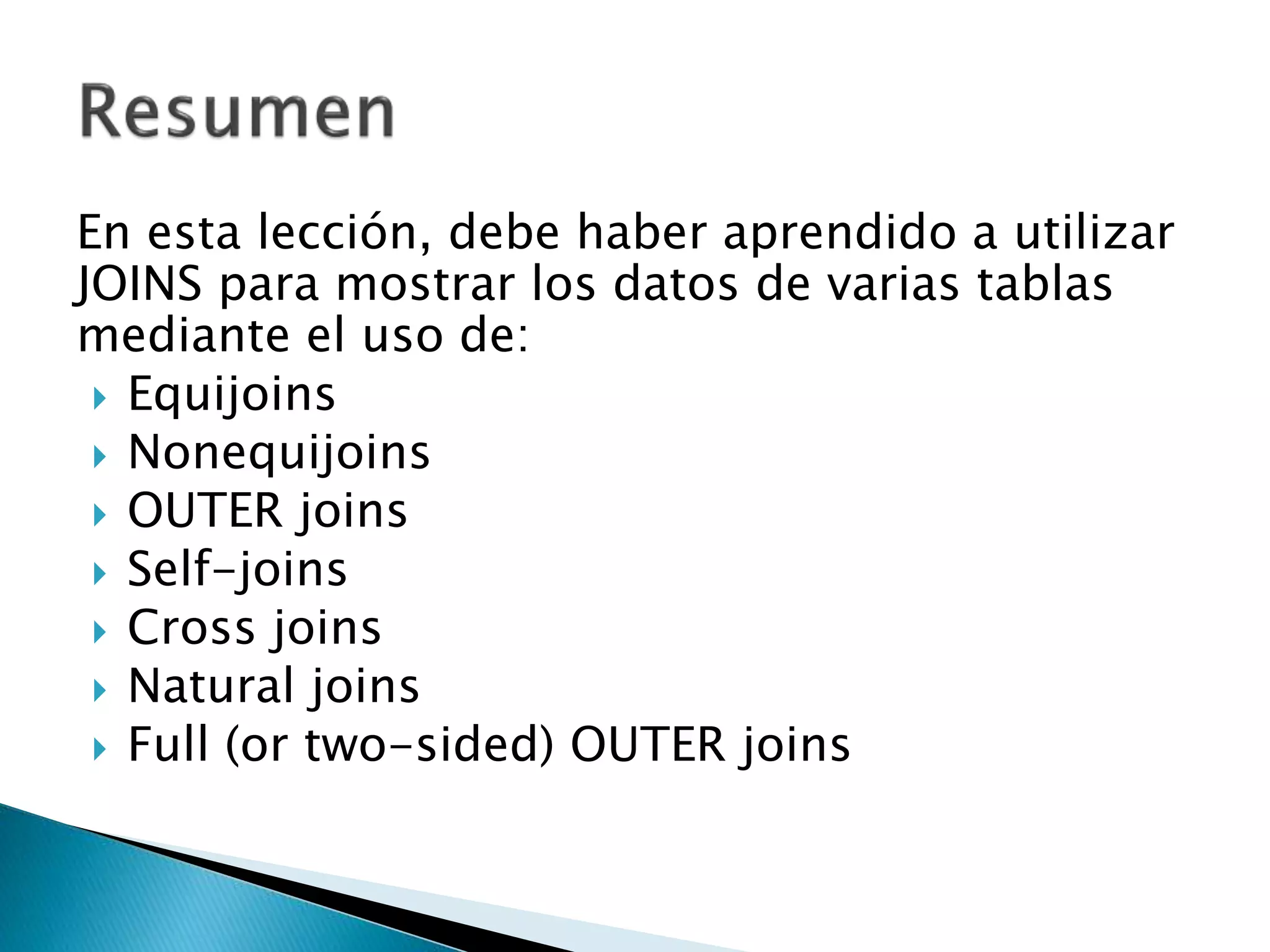 En esta lección, debe haber aprendido a utilizar
JOINS para mostrar los datos de varias tablas
mediante el uso de:
 Equijoins
 Nonequijoins
 OUTER joins
 Self-joins
 Cross joins
 Natural joins
 Full (or two-sided) OUTER joins
 