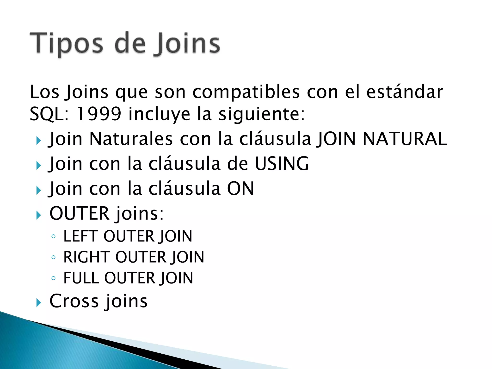 Los Joins que son compatibles con el estándar
SQL: 1999 incluye la siguiente:
 Join Naturales con la cláusula JOIN NATURAL
 Join con la cláusula de USING
 Join con la cláusula ON
 OUTER joins:
◦ LEFT OUTER JOIN
◦ RIGHT OUTER JOIN
◦ FULL OUTER JOIN
 Cross joins
 