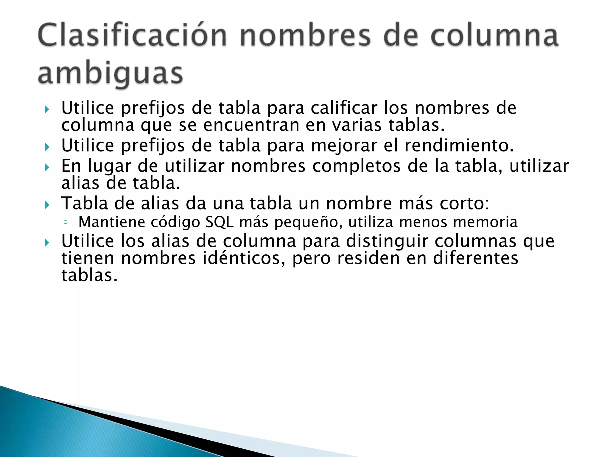 Utilice prefijos de tabla para calificar los nombres de
columna que se encuentran en varias tablas.
 Utilice prefijos de tabla para mejorar el rendimiento.
 En lugar de utilizar nombres completos de la tabla, utilizar
alias de tabla.
 Tabla de alias da una tabla un nombre más corto:
◦ Mantiene código SQL más pequeño, utiliza menos memoria
 Utilice los alias de columna para distinguir columnas que
tienen nombres idénticos, pero residen en diferentes
tablas.
 