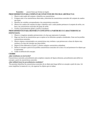 Esenciales:

poseen líneas que forman un ángulo.

PROCEDIMIENTO PARA COMPLETAR CONJUNTOS DE FIGURAS ABSTRACTAS
1.
2.
3.
4.
5.

Observa cada cuadro del conjunto e identifica sus características.
Compara entre si las características observadas y determina las características esenciales del conjunto de cuadros
que tienes.
Identifica las variables correspondientes a las características esenciales.
Observa los cuadros del conjunto de abajo e identifica cual o cuales pueden pertenecer al conjunto de arriba, con
base a las características esenciales del grupo de arriba.
Verifica el procedimiento global y justifica el producto.

PROCEDIMIENTO PARA DEFINIR UN CONCEPTO A PARTIR DE US CARACTERISTICAS
ESENCIALES.
1.
2.
3.
4.
5.
6.

Observe o imagínese ejemplos pertenecientes a la clase que represente el concepto.
Haga una lista de las características que se repiten en los diferentes ejemplos considerados. Estas son las posibles
características esenciales.
Observe algunos contraejemplos con características muy similares o que pertenezcan a clases de objetos muy
similares a la clase del concepto que desea definir.
Depure la lista elaborada en el paso 2, elimine cualquier característica redundante.
Defina el concepto a partir de las posibles características esenciales de la clase a la cual pertenecen los objetos que
la representan.
Valide la definición del concepto.

CIERRE
¿Qué estudiamos en esta lección?
Características esenciales, procedimiento para completar conjuntos de figuras abstractas, procedimiento para definir un
concepto a partir de características esenciales.
¿Qué utilidad tienen los procedimientos estudiados?
Nos permiten identificar las características esenciales de un objeto para luego definir un concepto a partir de estas. Así
como simplificar la manera de ver y de organizar los objetos que no rodean.

 
