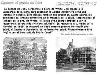 ELENA WHITE Conducir al pueblo de Dios “ La década de 1860 sorprendió a Elena de White y su esposo a la vanguardia de la lucha para organizar la Iglesia Adventista como una institución estable. Esta década también fue crucial en cuanto abarca los comienzos del énfasis adventista en el mensaje de la salud. Respondiendo al llamado de la Sra. de White, la iglesia como cuerpo empezó a ver la importancia de una vida cristiana saludable. En respuesta a su visión de la Navidad de 1865, se inauguró en 1866 nuestra primera institución pro-salud, el Instituto Occidental de Reforma Pro-salud. Posteriormente éste llegó a ser el Sanatorio de Battle Creek” Alza tus ojos . Datos biográficos de la autora. 