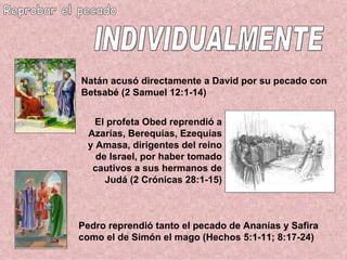 Reprobar el pecado Pedro reprendió tanto el pecado de Ananías y Safira como el de Simón el mago (Hechos 5:1-11; 8:17-24) INDIVIDUALMENTE El profeta Obed reprendió a Azarías, Berequías, Ezequías y Amasa, dirigentes del reino de Israel, por haber tomado cautivos a sus hermanos de Judá (2 Crónicas 28:1-15) Natán acusó directamente a David por su pecado con Betsabé (2 Samuel 12:1-14) 