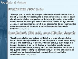 Predecir el futuro “ He aquí que un varón de Dios por palabra de Jehová vino de Judá a Bet-el; y estando Jeroboam junto al altar para quemar incienso, aquél clamó contra el altar por palabra de Jehová y dijo: Altar, altar, así ha dicho Jehová: He aquí que a la casa de David nacerá un hijo llamado Josías, el cual sacrificará sobre ti a los sacerdotes de los lugares altos que queman sobre ti incienso, y sobre ti quemarán huesos de hombres”.   (1 Reyes 13:1-2) “ Igualmente el altar que estaba en Bet-el, y el lugar alto que había hecho Jeroboam hijo de Nabat, el que hizo pecar a Israel; aquel altar y el lugar alto destruyó, y lo quemó, y lo hizo polvo, y puso fuego a la imagen de Asera. Y se volvió Josías, y viendo los sepulcros que estaban allí en el monte, envió y sacó los huesos de los sepulcros, y los quemó sobre el altar para contaminarlo, conforme a la palabra de Jehová que había profetizado el varón de Dios, el cual había anunciado esto”.  (2 Reyes 23:15-16)  Predicción (931 a.C.) Cumplimiento (628 a.C.), unos 300 años después  