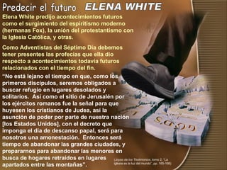 Predecir el futuro “ No está lejano el tiempo en que, como los primeros discípulos, seremos obligados a buscar refugio en lugares desolados y solitarios.  Así como el sitio de Jerusalén por los ejércitos romanos fue la señal para que huyesen los cristianos de Judea, así la asunción de poder por parte de nuestra nación [los Estados Unidos], con el decreto que imponga el día de descanso papal, será para nosotros una amonestación.  Entonces será tiempo de abandonar las grandes ciudades, y prepararnos para abandonar las menores en busca de hogares retraídos en lugares apartados entre las montañas”.  ELENA WHITE Elena White predijo acontecimientos futuros como el surgimiento del espiritismo moderno (hermanas Fox), la unión del protestantismo con la Iglesia Católica, y otras. Como Adventistas del Séptimo Día debemos tener presentes las profecías que ella dio respecto a acontecimientos todavía futuros relacionados con el tiempo del fin. ( Joyas de los Testimonios , tomo 2, “La iglesia es la luz del mundo”, pp. 165-166) 