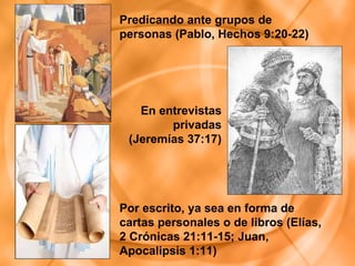 Por escrito, ya sea en forma de cartas personales o de libros (Elías, 2 Crónicas 21:11-15; Juan, Apocalipsis 1:11) En entrevistas privadas (Jeremías 37:17) Predicando ante grupos de personas (Pablo, Hechos 9:20-22) 