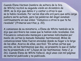 Cuando Elena Harmon (nombre de soltera de la Sra. de White) recibió su segunda visión en diciembre de 1844, se le dijo que debía ir y contar a otros lo que se le había revelado. Por varios días ella oró para que esta carga pudiera serle quitada, pero las palabras del ángel sonaban continuamente en sus oídos: “Comunica a otros lo que te he revelado” ( Primeros escritos,  p. 20).  A comienzos de su ministerio, a Elena de White también se le dijo que escribiera las cosas que le habían sido reveladas. Con frecuencia comunicaba mensajes a personas individuales por medio de cartas (a menudo llamadas  testimonios ). Miles de comunicaciones tales fueron enviadas desde su hogar a lo largo de los años. Acerca de ellas, escribió: “En estas cartas que escribo, en los testimonios que doy, os presento lo que el Señor me ha presentado a mí” ( Joyas de los testimonios, tomo 2, p.  26). Cuando Elena de White falleció, dejó unas cien mil páginas de material publicado y no publicado. 