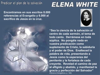 ELENA WHITE Predicar el plan de la salvación Encontramos en sus escritos 8.000 referencias al Evangelio y 6.000 al sacrifico de Jesús en la cruz. “ Sea la ciencia de la salvación el centro de cada sermón, el tema de todo canto.  Derrámese en toda súplica.  No pongáis nada en vuestra predicación como suplemento de Cristo, la sabiduría y el poder de Dios.  Enalteced la palabra de vida, presentando a Jesús como la esperanza del penitente y la fortaleza de cada creyente.  Revelad el camino de paz al afligido y abatido, y manifestad la gracia y perfección del Salvador”   ( Obreros Evangélicos , p. 168) 