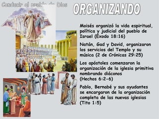 Conducir al pueblo de Dios Moisés organizó la vida espiritual, política y judicial del pueblo de Israel (Éxodo 18:16) Natán, Gad y David, organizaron los servicios del Templo y su música (2 de Crónicas 29:25) Los apóstoles comenzaron la organización de la iglesia primitiva nombrando diáconos (Hechos 6:2-6) Pablo, Bernabé y sus ayudantes se encargaron de la organización completa de las nuevas iglesias (Tito 1:5) ORGANIZANDO 