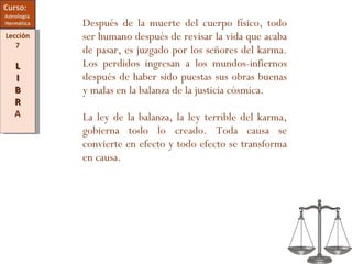 Curso:  Astrología  Hermética Lección 7 L I B R A Después de la muerte del cuerpo físico, todo ser humano después de revisar la vida que acaba de pasar, es juzgado por los señores del karma. Los perdidos ingresan a los mundos-infiernos después de haber sido puestas sus obras buenas y malas en la balanza de la justicia cósmica. La ley de la balanza, la ley terrible del karma, gobierna todo lo creado. Toda causa se convierte en efecto y todo efecto se transforma en causa. 