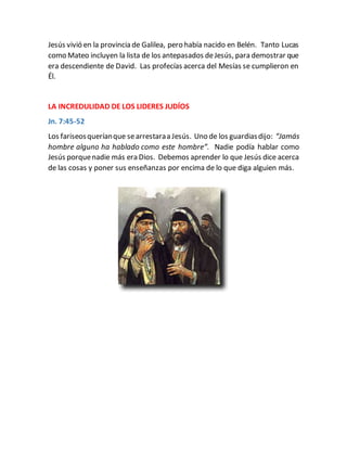 Jesús vivió en la provincia de Galilea, pero había nacido en Belén. Tanto Lucas
como Mateo incluyen la lista de los antepasados deJesús, para demostrar que
era descendiente de David. Las profecías acerca del Mesías se cumplieron en
Él.
LA INCREDULIDAD DE LOS LIDERES JUDÍOS
Jn. 7:45-52
Los fariseosqueríanque searrestaraa Jesús. Uno de los guardiasdijo: “Jamás
hombre alguno ha hablado como este hombre”. Nadie podía hablar como
Jesús porquenadie más era Dios. Debemos aprender lo que Jesús dice acerca
de las cosas y poner sus enseñanzas por encima de lo que diga alguien más.
 