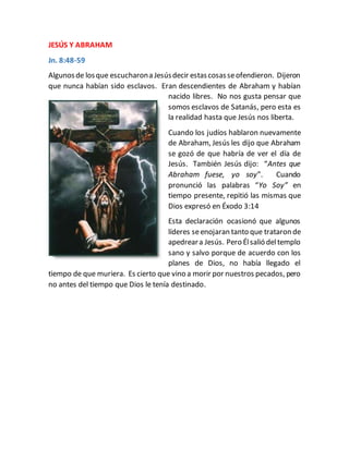 JESÚS Y ABRAHAM
Jn. 8:48-59
Algunosde losque escucharona Jesúsdecir estascosasseofendieron. Dijeron
que nunca habían sido esclavos. Eran descendientes de Abraham y habían
nacido libres. No nos gusta pensar que
somos esclavos de Satanás, pero esta es
la realidad hasta que Jesús nos liberta.
Cuando los judíos hablaron nuevamente
de Abraham, Jesús les dijo que Abraham
se gozó de que habría de ver el día de
Jesús. También Jesús dijo: “Antes que
Abraham fuese, yo soy”. Cuando
pronunció las palabras “Yo Soy” en
tiempo presente, repitió las mismas que
Dios expresó en Éxodo 3:14
Esta declaración ocasionó que algunos
líderes seenojaran tanto que trataron de
apedreara Jesús. Pero Élsalió deltemplo
sano y salvo porque de acuerdo con los
planes de Dios, no había llegado el
tiempo de que muriera. Es cierto que vino a morir por nuestros pecados, pero
no antes del tiempo que Dios le tenía destinado.
 