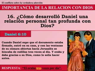 IMPORTANCIA DE LA RELACION CON DIOS 16. ¿Cómo desarrolló Daniel una relación personal tan profunda con Dios? Daniel 6:10 El conflicto sobre la verdadera adorción RESPUESTA :   “El oraba  tres  veces por día”. Cuando Daniel supo que el documento estaba firmado, entró en su casa, y con las ventanas de su cámara abiertas hacia Jerusalén se hincaba de rodillas tres veces al día. Y oraba y daba gracias a su Dios, como lo solía hacer antes. 