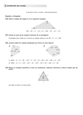 8 GEOMETRÍA DEL PLANO 
E J E R C I C I O S P A R A E N T R E N A R S E 
Ángulos y triángulos 
Halla la medida del ángulo Ap en el siguiente triángulo. 
180  26  Ap  42 ⇒ Ap  180  26  42  112 
Calcula la suma de los ángulos interiores de un pentágono. 
El pentágono tiene 5 lados; así, la suma de sus ángulos interiores es de 180  (5  2)  540. 
¿Cuánto miden los ángulos designados por letras en estas figuras? 
a) b) 
210 
120 
a) 180(6  2)  Ap  90  210  Ap  60  (Ap  60) ⇒ 3Ap  300 ⇒ Ap  100 
b) 180(6  2)  Ap  140  120  2Ap  100  120 ⇒ 3Ap  240 ⇒ Ap  80 
Dibuja un triángulo equilátero y traza sus mediatrices, medianas, bisectrices y alturas. Explica qué ob-servas. 
Que todas se cortan en el mismo punto. 
8.26 
8.27 
8.28 
8.29 
A 
26 42 
A 
60 
A 
A 60 
A 
140 
2A 
120 
100 
O C 
B 
I 
 