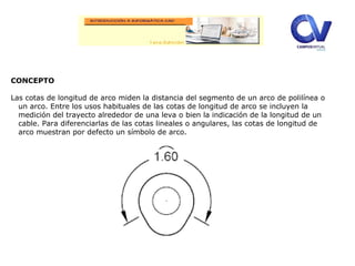Editor
expandido.
CONCEPTO
Las cotas de longitud de arco miden la distancia del segmento de un arco de polilínea o
un arco. Entre los usos habituales de las cotas de longitud de arco se incluyen la
medición del trayecto alrededor de una leva o bien la indicación de la longitud de un
cable. Para diferenciarlas de las cotas lineales o angulares, las cotas de longitud de
arco muestran por defecto un símbolo de arco.
 