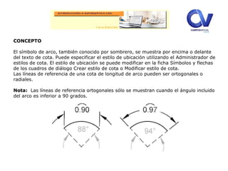 Editor
expandido.
CONCEPTO
El símbolo de arco, también conocido por sombrero, se muestra por encima o delante
del texto de cota. Puede especificar el estilo de ubicación utilizando el Administrador de
estilos de cota. El estilo de ubicación se puede modificar en la ficha Símbolos y flechas
de los cuadros de diálogo Crear estilo de cota o Modificar estilo de cota.
Las líneas de referencia de una cota de longitud de arco pueden ser ortogonales o
radiales.
Nota: Las líneas de referencia ortogonales sólo se muestran cuando el ángulo incluido
del arco es inferior a 90 grados.
 