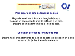 Para crear una cota de longitud de arco
Haga clic en el menú Acotar » Longitud de arco.
Designe un segmento de arco de polilínea o un arco.
Designe el emplazamiento de la línea de cota.
Ubicación de cota de longitud de arco
Determina el emplazamiento de la línea de cota y la dirección en la que
se van a dibujar las líneas de referencia.
 