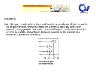CONCEPTO:
Las cotas por coordenadas miden la distancia perpendicular desde un punto
de origen llamado referencia hasta un elemento acotado, como, por
ejemplo, el agujero de una pieza. La acotación por coordenadas evita los
errores de escala, al mantener desfases exactos de los objetos con
respecto al punto de referencia.
 