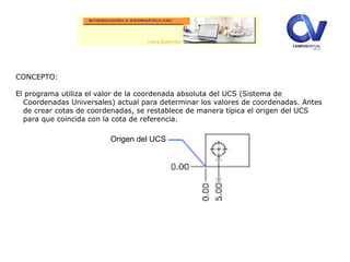 CONCEPTO:
El programa utiliza el valor de la coordenada absoluta del UCS (Sistema de
Coordenadas Universales) actual para determinar los valores de coordenadas. Antes
de crear cotas de coordenadas, se restablece de manera típica el origen del UCS
para que coincida con la cota de referencia.
Origen del UCS
 