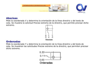 Abscisas
Mide la coordenada X y determina la orientación de la línea directriz y del texto de
cota. Se muestra la solicitud Precise extremo de la directriz, que permite precisar dicho
extremo.
Ordenadas
Mide la coordenada Y y determina la orientación de la línea directriz y del texto de
cota. Se muestran las solicitudes Precise extremo de la directriz, que permiten precisar
dicho extremo.
 